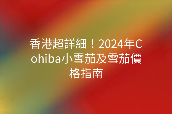 香港超詳細！2024年Cohiba小雪茄及雪茄價格指南