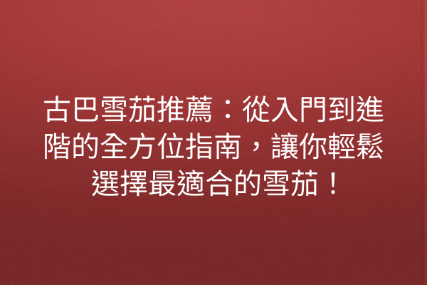 古巴雪茄推薦：從入門到進階的全方位指南，讓你輕鬆選擇最適合的雪茄！