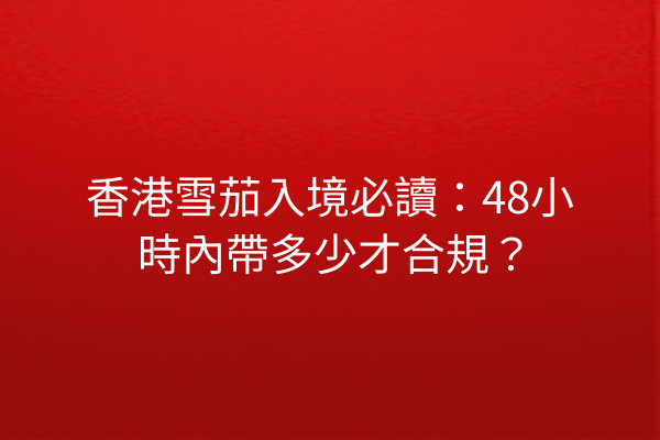 香港雪茄入境必讀：48小時內帶多少才合規？