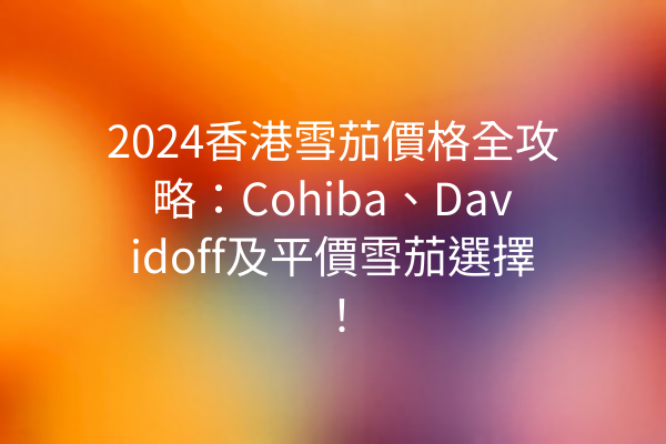 2024香港雪茄價格全攻略：Cohiba、Davidoff及平價雪茄選擇！