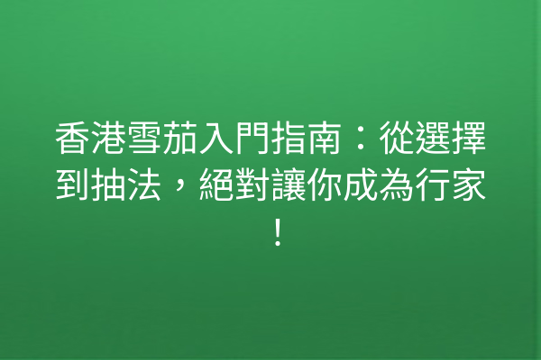 香港雪茄入門指南：從選擇到抽法，絕對讓你成為行家！