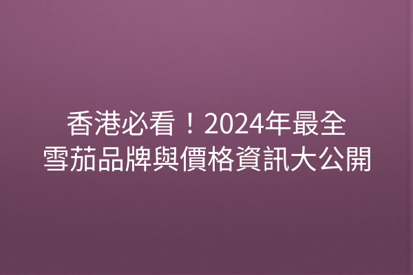 香港必看！2024年最全雪茄品牌與價格資訊大公開