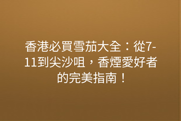 香港必買雪茄大全:從7-11到尖沙咀,香煙愛好者的完美指南!