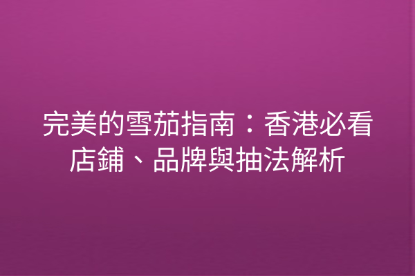 完美的雪茄指南:香港必看店鋪、品牌與抽法解析