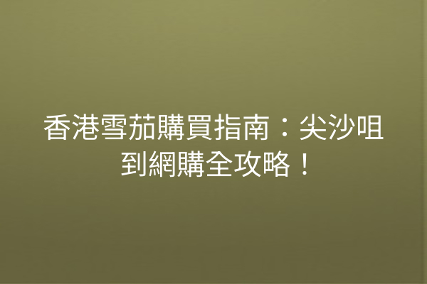 香港雪茄購買指南:尖沙咀到網購全攻略!