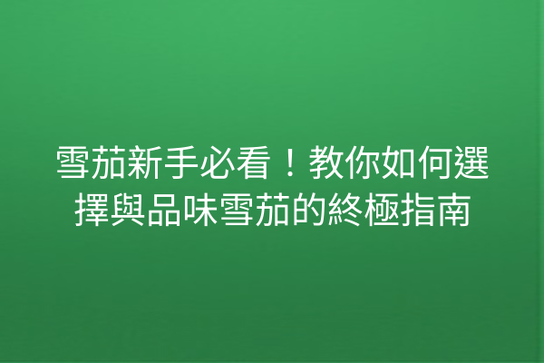 雪茄新手必看！教你如何選擇與品味雪茄的終極指南