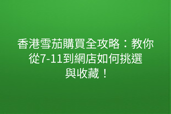 香港雪茄購買全攻略：教你從7-11到網店如何挑選與收藏！