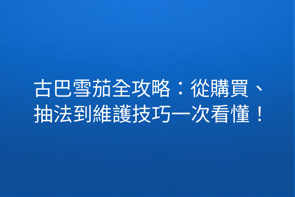 古巴雪茄全攻略：從購買、抽法到維護技巧一次看懂！