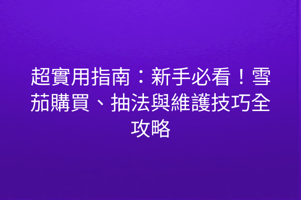 超實用指南：新手必看！雪茄購買、抽法與維護技巧全攻略