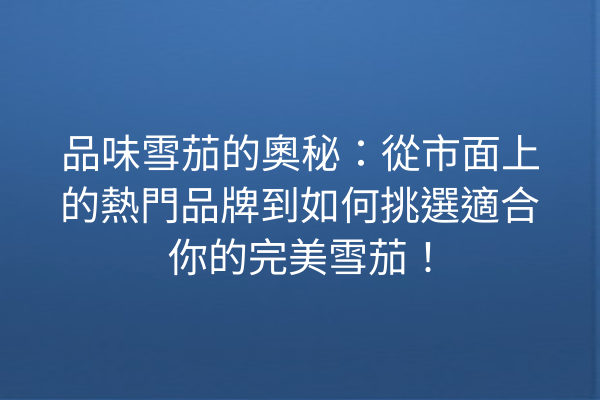 品味雪茄的奧秘：從市面上的熱門品牌到如何挑選適合你的完美雪茄！