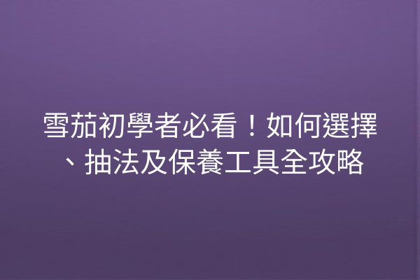 雪茄初學者必看！如何選擇、抽法及保養工具全攻略