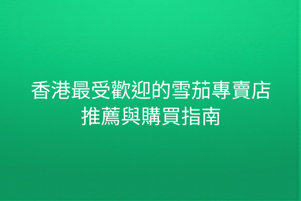 香港最受歡迎的雪茄專賣店推薦與購買指南