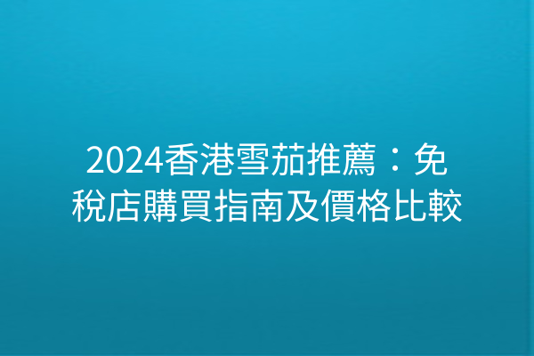 2024香港雪茄推薦：免稅店購買指南及價格比較