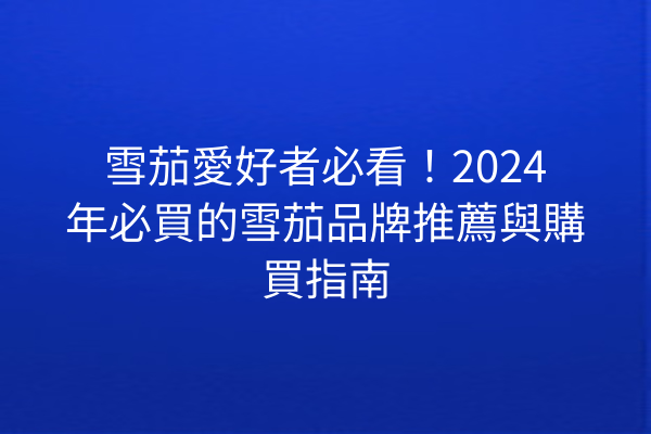 雪茄愛好者必看！2024年必買的雪茄品牌推薦與購買指南