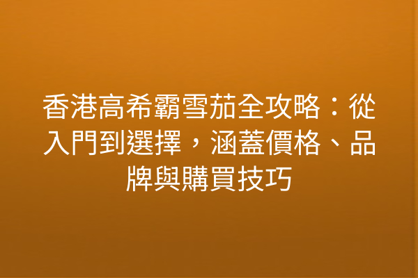 香港高希霸雪茄全攻略：從入門到選擇，涵蓋價格、品牌與購買技巧