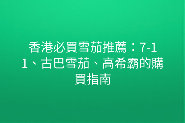 香港必買雪茄推薦：7-11、古巴雪茄、高希霸的購買指南