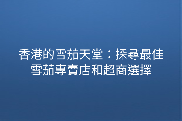 香港的雪茄天堂:探尋最佳雪茄專賣店和超商選擇
