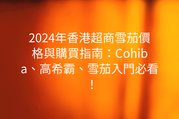 2024年香港超商雪茄價格與購買指南：Cohiba、高希霸、雪茄入門必看！