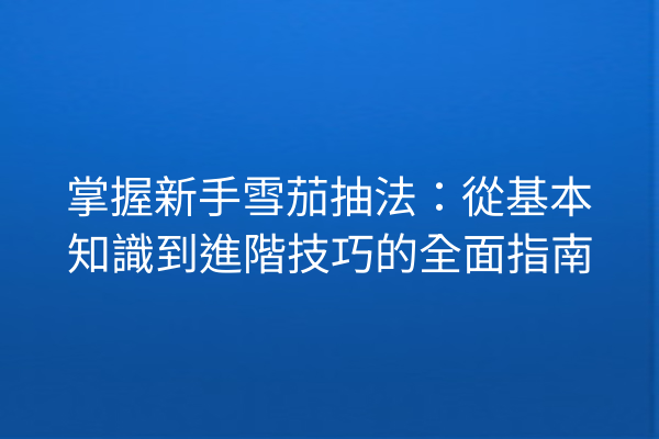 掌握新手雪茄抽法：從基本知識到進階技巧的全面指南