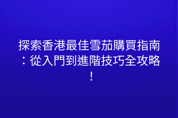 探索香港最佳雪茄購買指南：從入門到進階技巧全攻略！