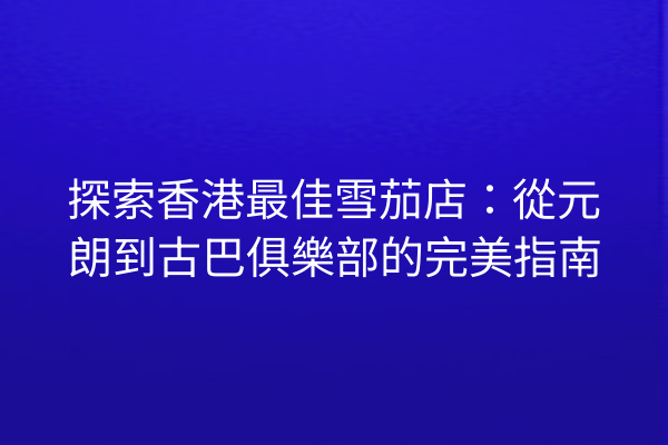 探索香港最佳雪茄店：從元朗到古巴俱樂部的完美指南