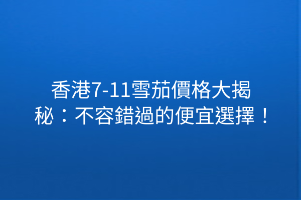 香港7-11雪茄價格大揭秘：不容錯過的便宜選擇！