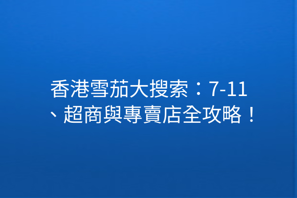 香港雪茄大搜索：7-11、超商與專賣店全攻略！