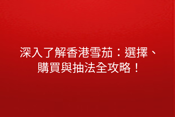 深入了解香港雪茄：選擇、購買與抽法全攻略！