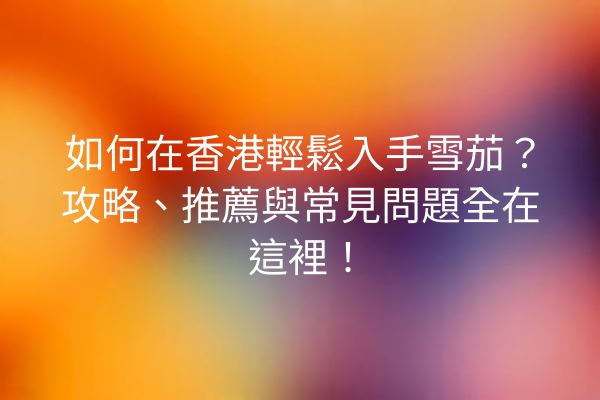 如何在香港輕鬆入手雪茄？攻略、推薦與常見問題全在這裡！