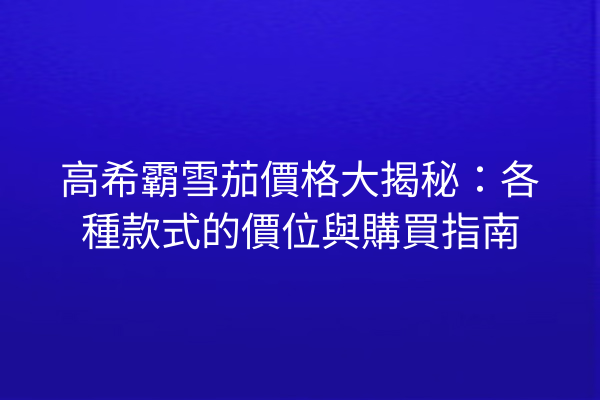 高希霸雪茄價格大揭秘：各種款式的價位與購買指南