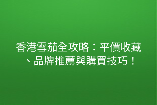 香港雪茄全攻略：平價收藏、品牌推薦與購買技巧！