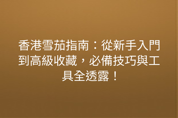香港雪茄指南:從新手入門到高級收藏,必備技巧與工具全透露!