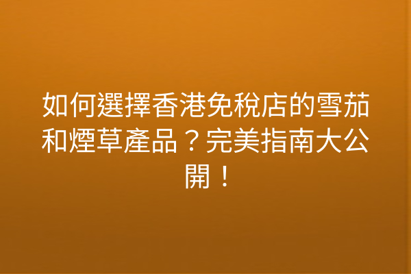 如何選擇香港免稅店的雪茄和煙草產品?完美指南大公開!