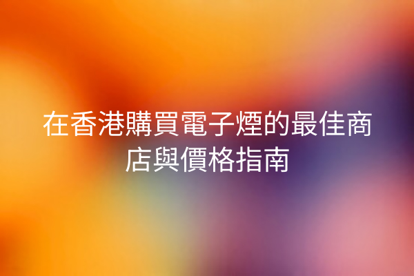 在香港購買電子煙的最佳商店與價格指南