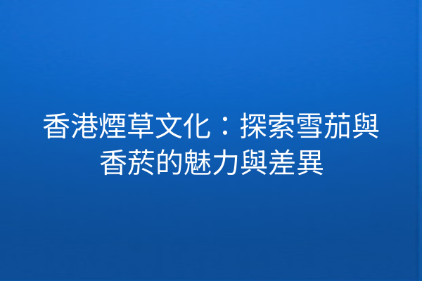 香港煙草文化:探索雪茄與香菸的魅力與差異