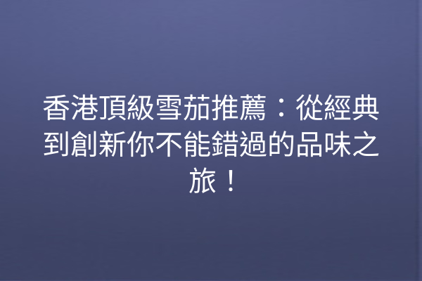 香港頂級雪茄推薦:從經典到創新你不能錯過的品味之旅!