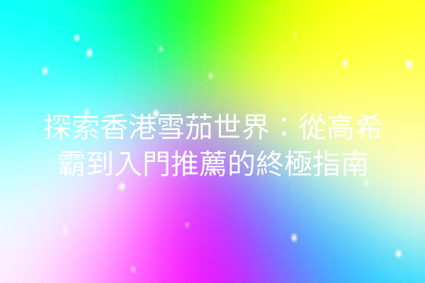 探索香港雪茄世界:從高希霸到入門推薦的終極指南