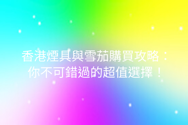 香港煙具與雪茄購買攻略:你不可錯過的超值選擇!