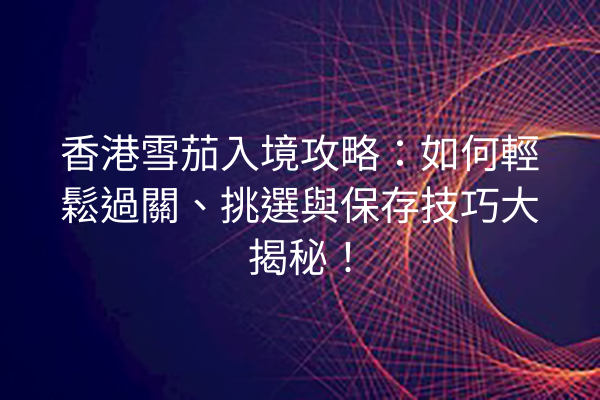 香港雪茄入境攻略:如何輕鬆過關、挑選與保存技巧大揭秘!