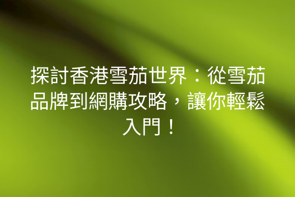 探討香港雪茄世界:從雪茄品牌到網購攻略,讓你輕鬆入門!