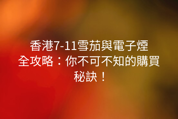 香港7-11雪茄與電子煙全攻略:你不可不知的購買秘訣!