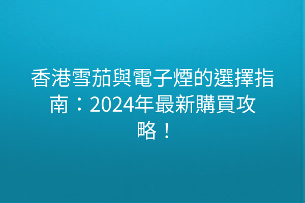 香港雪茄與電子煙的選擇指南:2024年最新購買攻略!