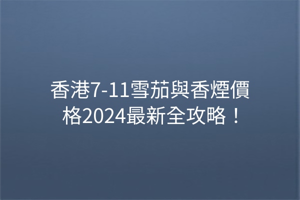 香港7-11雪茄與香煙價格2024最新全攻略!