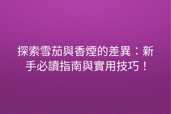 探索雪茄與香煙的差異:新手必讀指南與實用技巧!