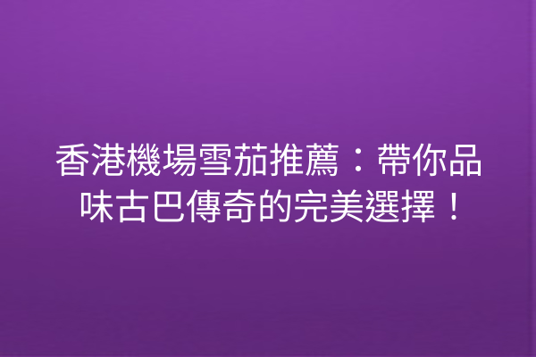 香港機場雪茄推薦:帶你品味古巴傳奇的完美選擇!