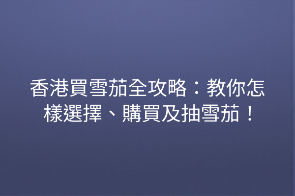 香港買雪茄全攻略:教你怎樣選擇、購買及抽雪茄!