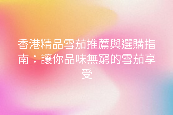 香港精品雪茄推薦與選購指南:讓你品味無窮的雪茄享受